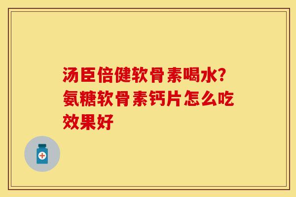 汤臣倍健软骨素喝水？氨糖软骨素钙片怎么吃效果好