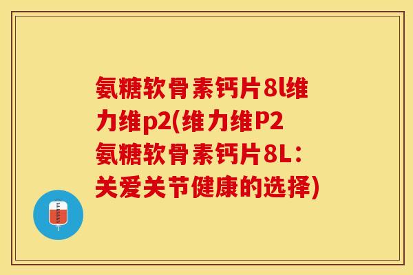 氨糖软骨素钙片8l维力维p2(维力维P2氨糖软骨素钙片8L：关爱关节健康的选择)