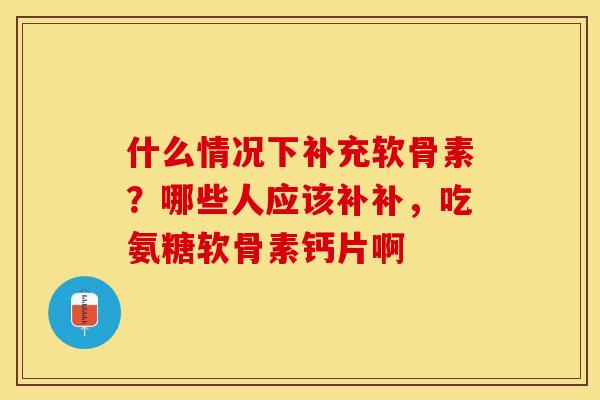 什么情况下补充软骨素？哪些人应该补补，吃氨糖软骨素钙片啊