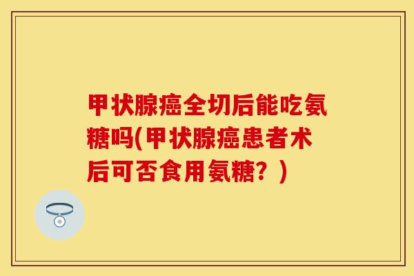甲状腺癌全切后能吃氨糖吗(甲状腺癌患者术后可否食用氨糖？)