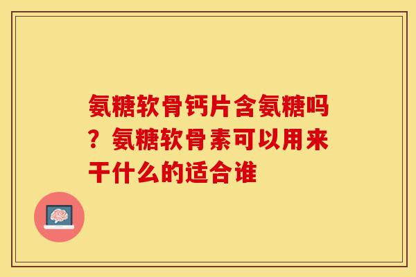 氨糖软骨钙片含氨糖吗？氨糖软骨素可以用来干什么的适合谁