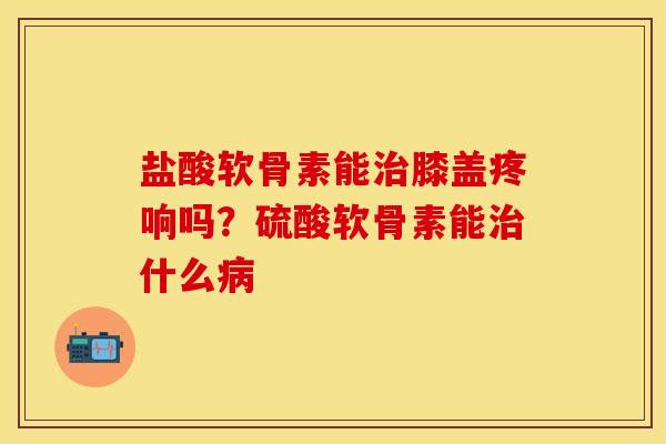 盐酸软骨素能治膝盖疼响吗？硫酸软骨素能治什么病