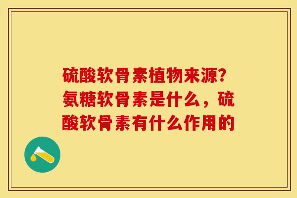 硫酸软骨素植物来源？氨糖软骨素是什么，硫酸软骨素有什么作用的