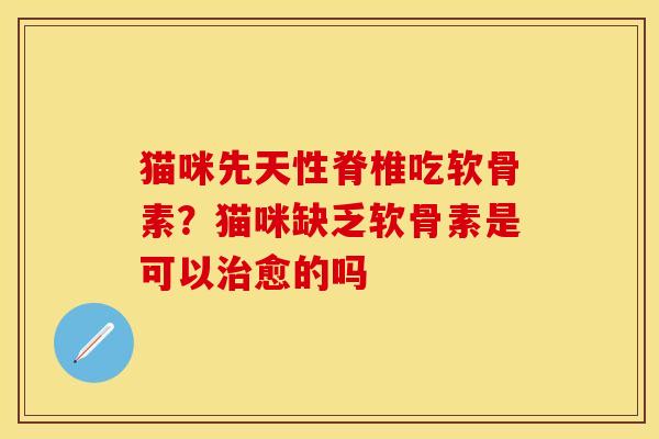 猫咪先天性脊椎吃软骨素？猫咪缺乏软骨素是可以治愈的吗