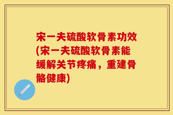 宋一夫硫酸软骨素功效(宋一夫硫酸软骨素能缓解关节疼痛，重建骨骼健康)