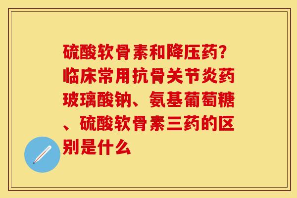 硫酸软骨素和降压药？临床常用抗骨关节炎药玻璃酸钠、氨基葡萄糖、硫酸软骨素三药的区别是什么