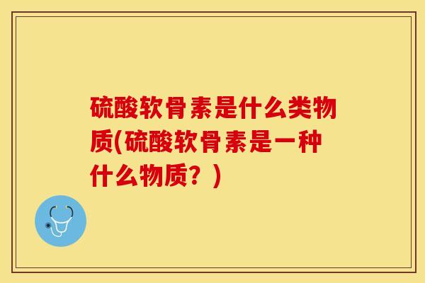 硫酸软骨素是什么类物质(硫酸软骨素是一种什么物质？)