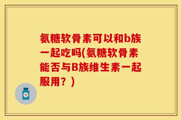 氨糖软骨素可以和b族一起吃吗(氨糖软骨素能否与B族维生素一起服用？)