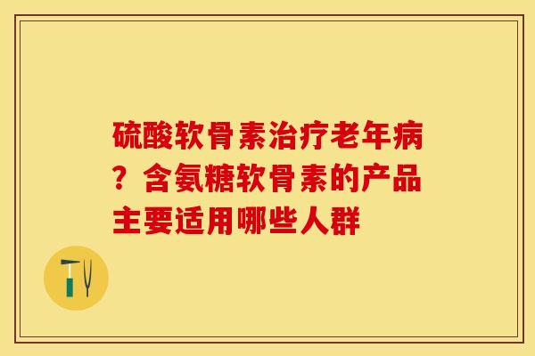 硫酸软骨素治疗老年病？含氨糖软骨素的产品主要适用哪些人群
