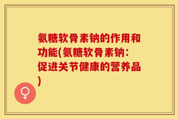 氨糖软骨素钠的作用和功能(氨糖软骨素钠：促进关节健康的营养品)