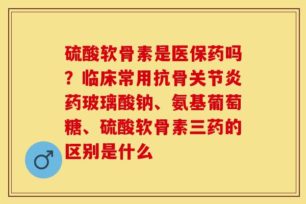硫酸软骨素是医保药吗？临床常用抗骨关节炎药玻璃酸钠、氨基葡萄糖、硫酸软骨素三药的区别是什么