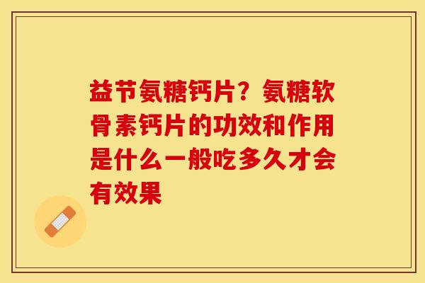 益节氨糖钙片？氨糖软骨素钙片的功效和作用是什么一般吃多久才会有效果