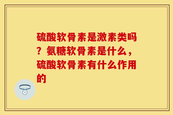 硫酸软骨素是激素类吗？氨糖软骨素是什么，硫酸软骨素有什么作用的