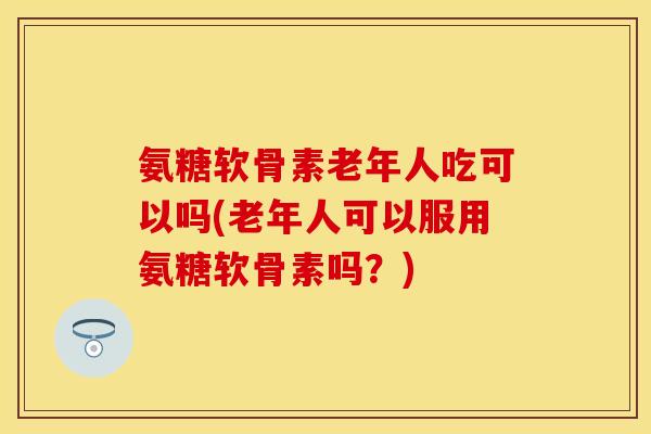 氨糖软骨素老年人吃可以吗(老年人可以服用氨糖软骨素吗？)