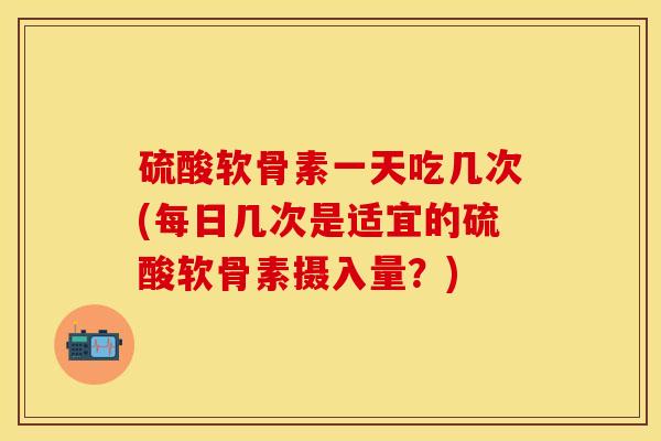 硫酸软骨素一天吃几次(每日几次是适宜的硫酸软骨素摄入量？)