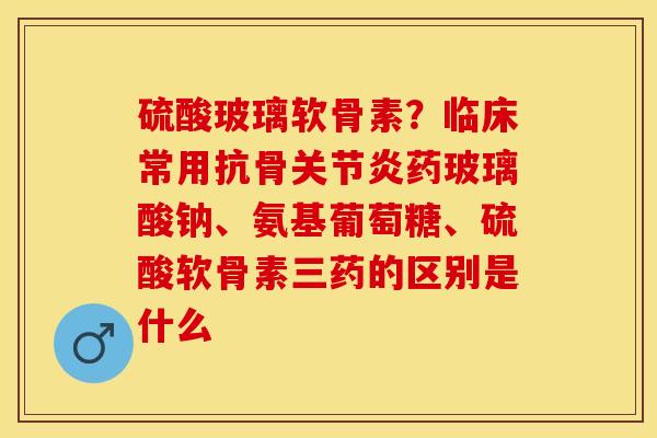 硫酸玻璃软骨素？临床常用抗骨关节炎药玻璃酸钠、氨基葡萄糖、硫酸软骨素三药的区别是什么