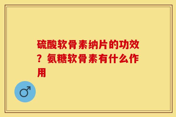 硫酸软骨素纳片的功效？氨糖软骨素有什么作用