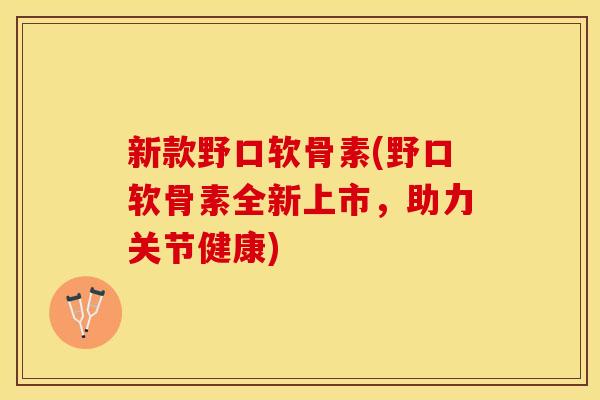 新款野口软骨素(野口软骨素全新上市，助力关节健康)
