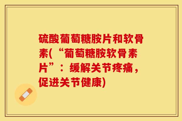 硫酸葡萄糖胺片和软骨素(“葡萄糖胺软骨素片”：缓解关节疼痛，促进关节健康)