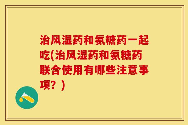 治风湿药和氨糖药一起吃(治风湿药和氨糖药联合使用有哪些注意事项？)