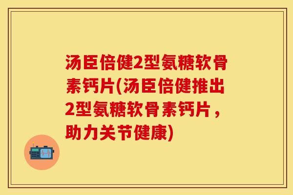 汤臣倍健2型氨糖软骨素钙片(汤臣倍健推出2型氨糖软骨素钙片，助力关节健康)