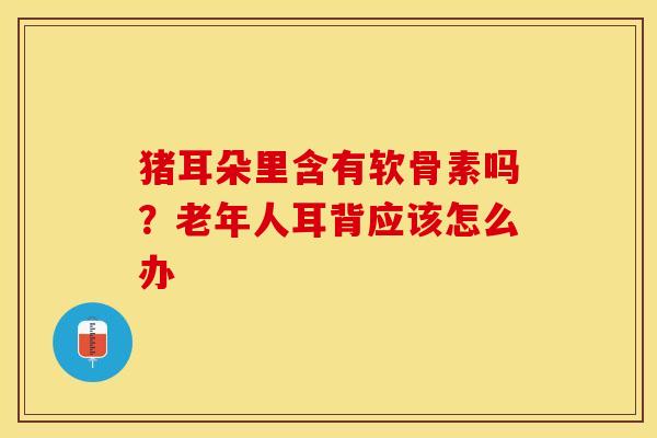猪耳朵里含有软骨素吗？老年人耳背应该怎么办