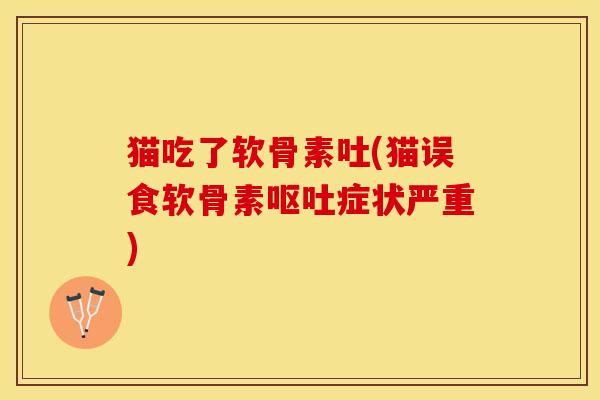 猫吃了软骨素吐(猫误食软骨素呕吐症状严重)