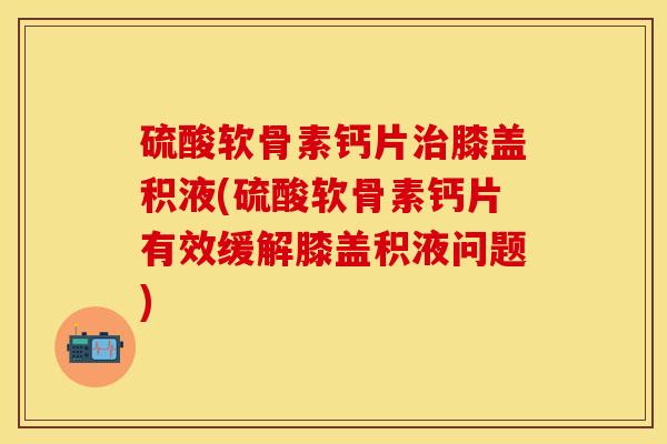 硫酸软骨素钙片治膝盖积液(硫酸软骨素钙片有效缓解膝盖积液问题)