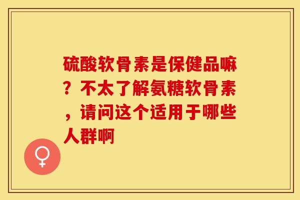 硫酸软骨素是保健品嘛？不太了解氨糖软骨素，请问这个适用于哪些人群啊