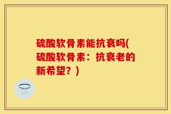 硫酸软骨素能抗衰吗(硫酸软骨素：抗衰老的新希望？)