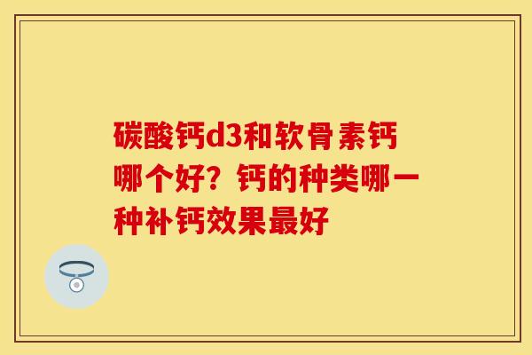 碳酸钙d3和软骨素钙哪个好？钙的种类哪一种补钙效果最好-第1张图片-关节保镖