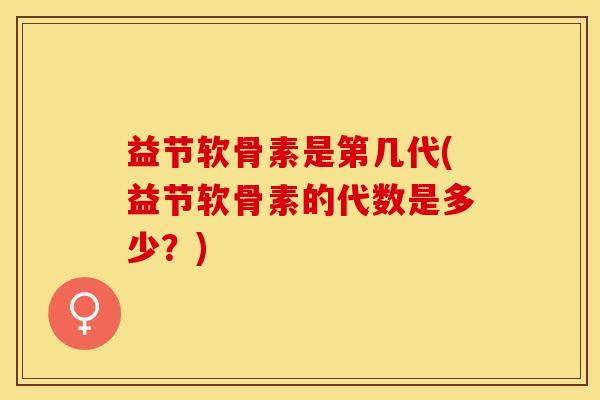 益节软骨素是第几代(益节软骨素的代数是多少？)