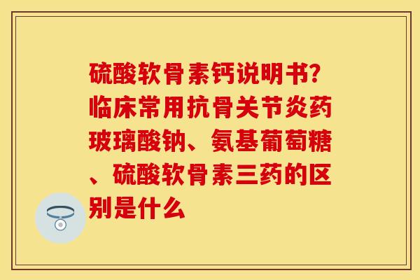 硫酸软骨素钙说明书？临床常用抗骨关节炎药玻璃酸钠、氨基葡萄糖、硫酸软骨素三药的区别是什么