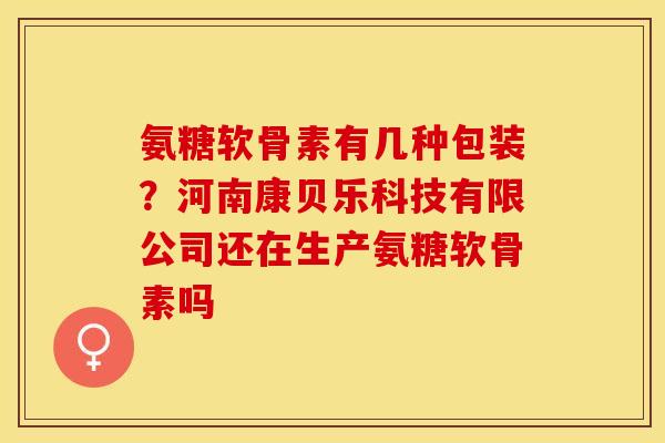 氨糖软骨素有几种包装？河南康贝乐科技有限公司还在生产氨糖软骨素吗