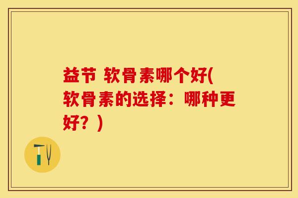 益节 软骨素哪个好(软骨素的选择：哪种更好？)