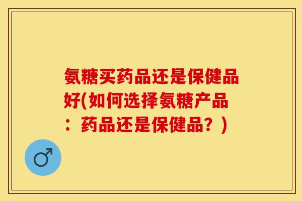 氨糖买药品还是保健品好(如何选择氨糖产品：药品还是保健品？)
