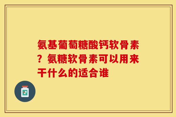 氨基葡萄糖酸钙软骨素？氨糖软骨素可以用来干什么的适合谁