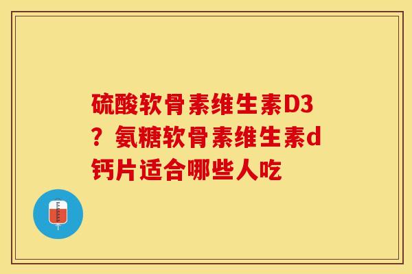 硫酸软骨素维生素D3？氨糖软骨素维生素d钙片适合哪些人吃