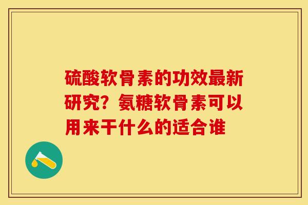 硫酸软骨素的功效最新研究？氨糖软骨素可以用来干什么的适合谁