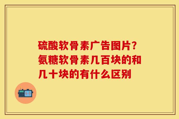 硫酸软骨素广告图片？氨糖软骨素几百块的和几十块的有什么区别