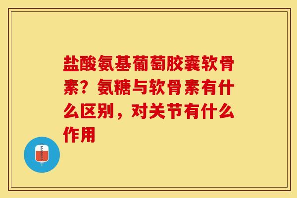 盐酸氨基葡萄胶囊软骨素？氨糖与软骨素有什么区别，对关节有什么作用
