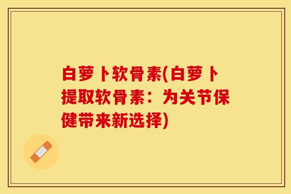 白萝卜软骨素(白萝卜提取软骨素：为关节保健带来新选择)
