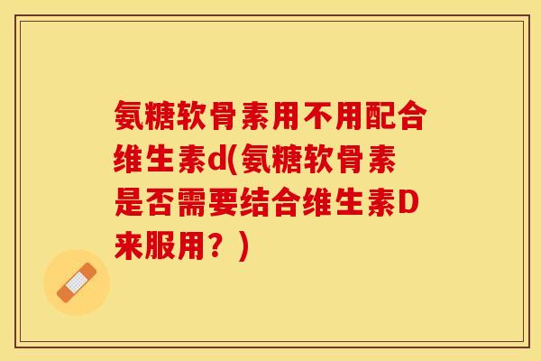 氨糖软骨素用不用配合维生素d(氨糖软骨素是否需要结合维生素D来服用？)