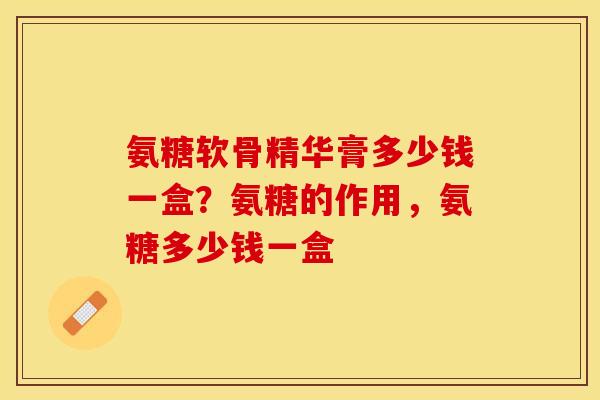 氨糖软骨精华膏多少钱一盒？氨糖的作用，氨糖多少钱一盒