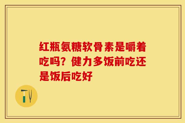 红瓶氨糖软骨素是嚼着吃吗？健力多饭前吃还是饭后吃好