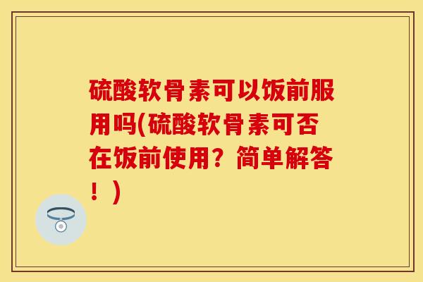 硫酸软骨素可以饭前服用吗(硫酸软骨素可否在饭前使用？简单解答！)