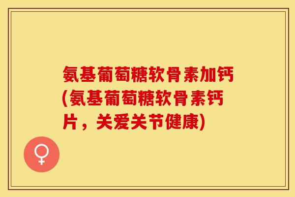 氨基葡萄糖软骨素加钙(氨基葡萄糖软骨素钙片，关爱关节健康)