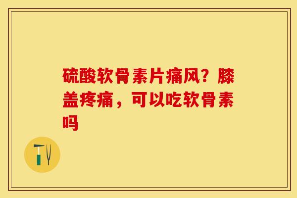硫酸软骨素片痛风？膝盖疼痛，可以吃软骨素吗