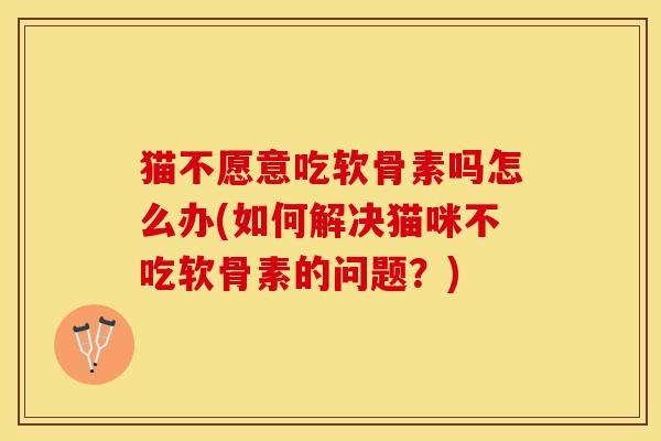 猫不愿意吃软骨素吗怎么办(如何解决猫咪不吃软骨素的问题？)