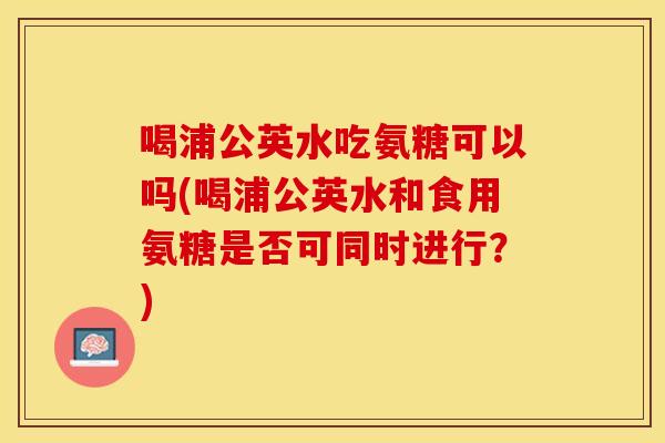 喝浦公英水吃氨糖可以吗(喝浦公英水和食用氨糖是否可同时进行？)